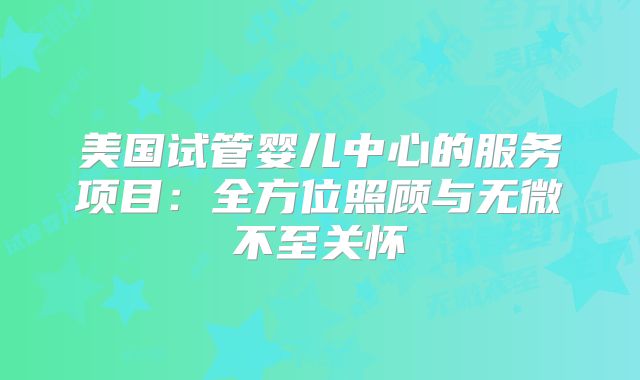 美国试管婴儿中心的服务项目：全方位照顾与无微不至关怀