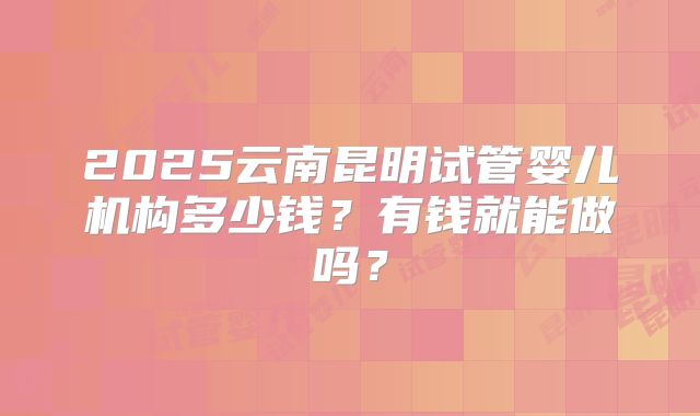 2025云南昆明试管婴儿机构多少钱？有钱就能做吗？