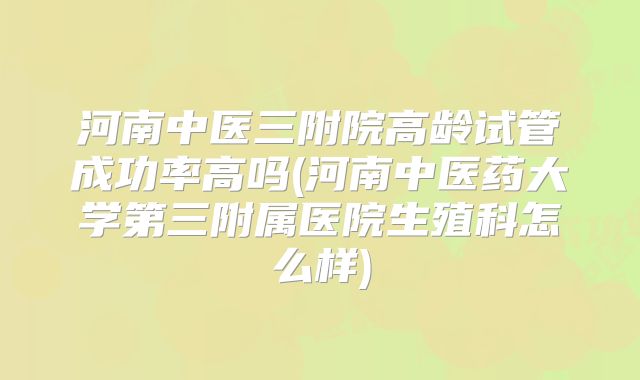 河南中医三附院高龄试管成功率高吗(河南中医药大学第三附属医院生殖科怎么样)