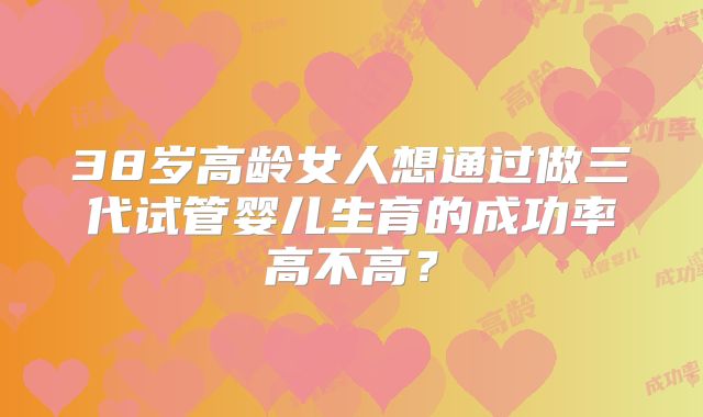 38岁高龄女人想通过做三代试管婴儿生育的成功率高不高?
