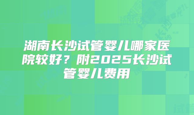 湖南长沙试管婴儿哪家医院较好？附2025长沙试管婴儿费用