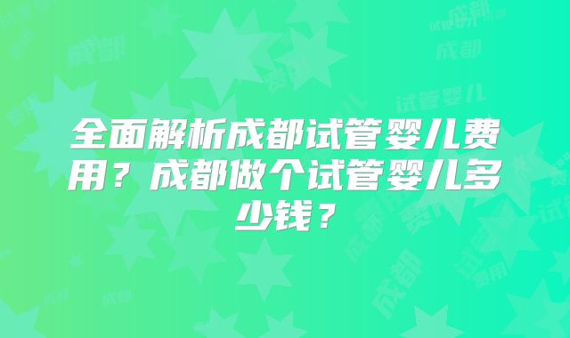 全面解析成都试管婴儿费用？成都做个试管婴儿多少钱？