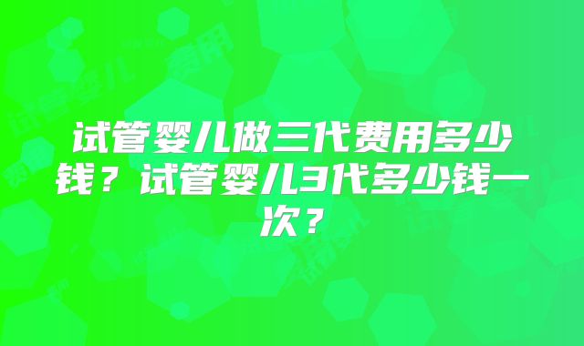试管婴儿做三代费用多少钱？试管婴儿3代多少钱一次？