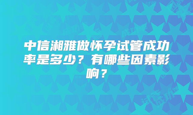 中信湘雅做怀孕试管成功率是多少？有哪些因素影响？