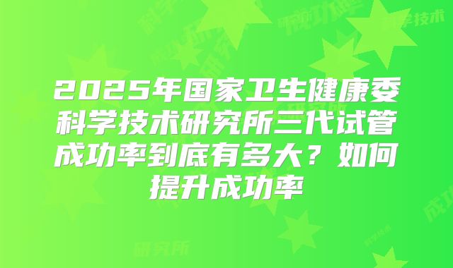 2025年国家卫生健康委科学技术研究所三代试管成功率到底有多大？如何提升成功率