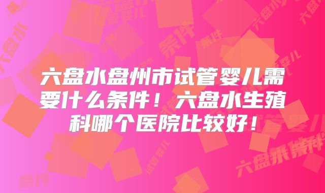 六盘水盘州市试管婴儿需要什么条件！六盘水生殖科哪个医院比较好！