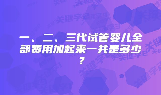 一、二、三代试管婴儿全部费用加起来一共是多少？