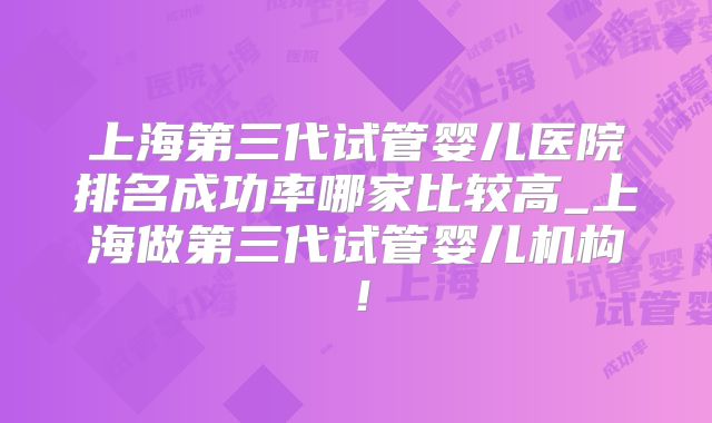 上海第三代试管婴儿医院排名成功率哪家比较高_上海做第三代试管婴儿机构!