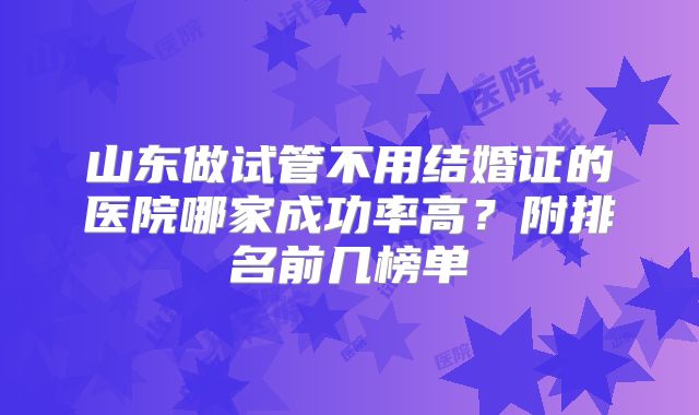 山东做试管不用结婚证的医院哪家成功率高？附排名前几榜单