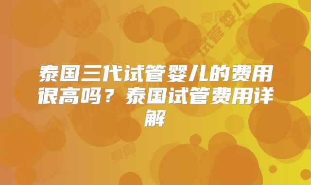 泰国三代试管婴儿的费用很高吗？泰国试管费用详解