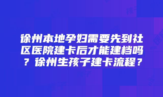 徐州本地孕妇需要先到社区医院建卡后才能建档吗？徐州生孩子建卡流程？
