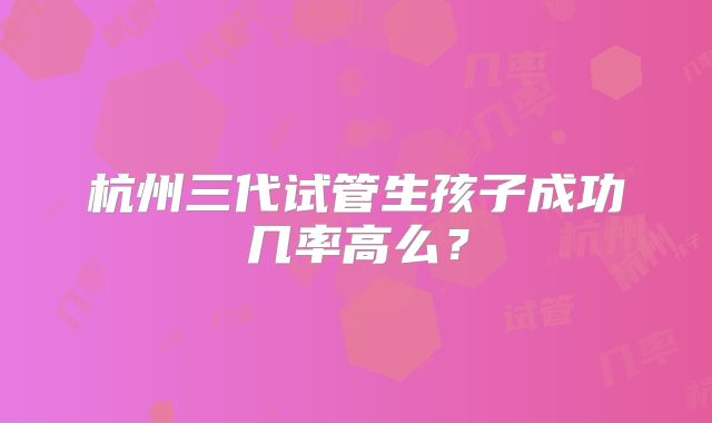 杭州三代试管生孩子成功几率高么？