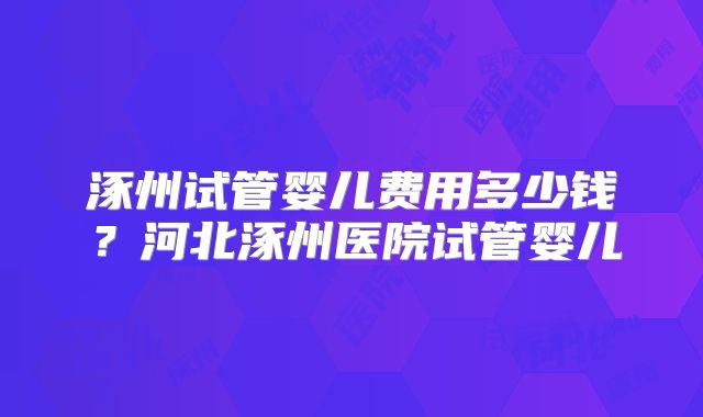涿州试管婴儿费用多少钱？河北涿州医院试管婴儿