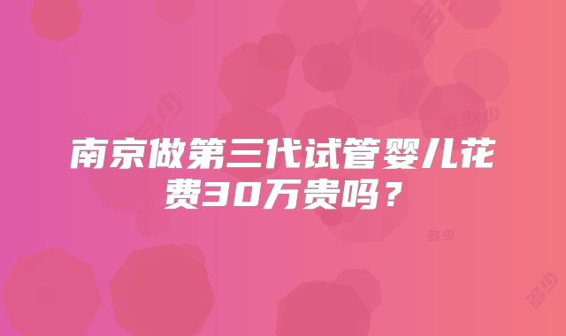 南京做第三代试管婴儿花费30万贵吗?