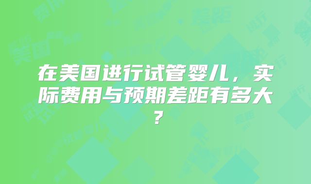 在美国进行试管婴儿，实际费用与预期差距有多大？