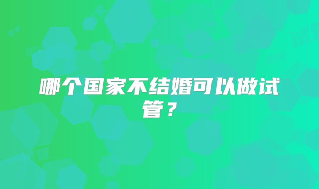 哪个国家不结婚可以做试管？