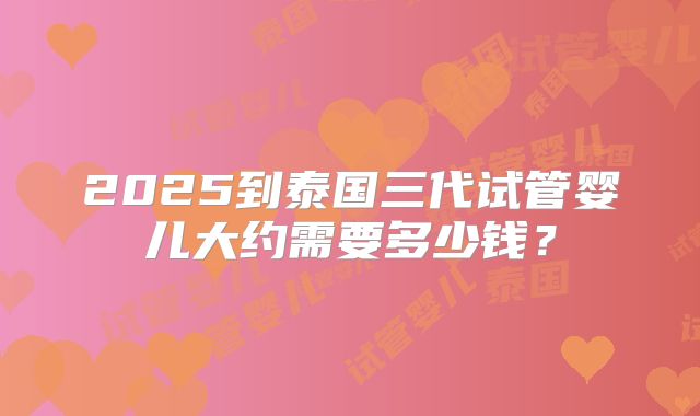 2025到泰国三代试管婴儿大约需要多少钱？