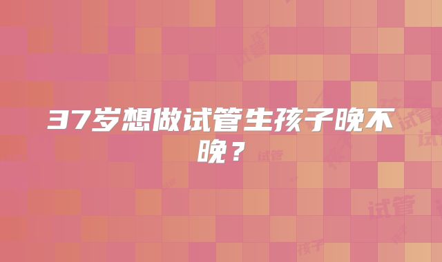 37岁想做试管生孩子晚不晚？