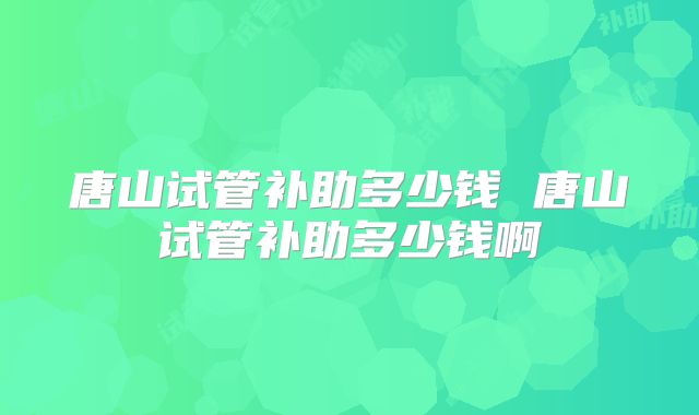唐山试管补助多少钱 唐山试管补助多少钱啊