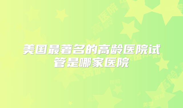 美国最著名的高龄医院试管是哪家医院