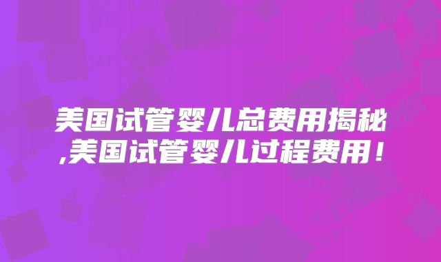 美国试管婴儿总费用揭秘,美国试管婴儿过程费用!