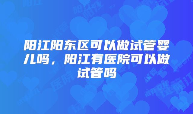 阳江阳东区可以做试管婴儿吗，阳江有医院可以做试管吗