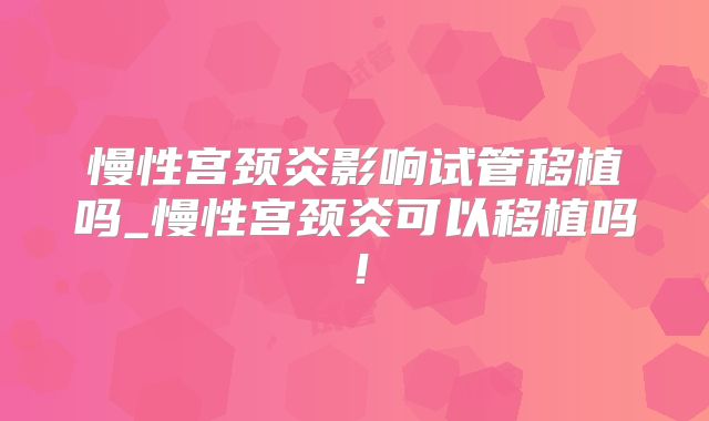 慢性宫颈炎影响试管移植吗_慢性宫颈炎可以移植吗!