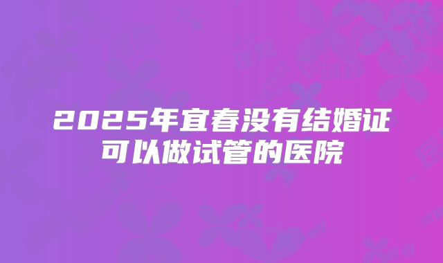 2025年宜春没有结婚证可以做试管的医院