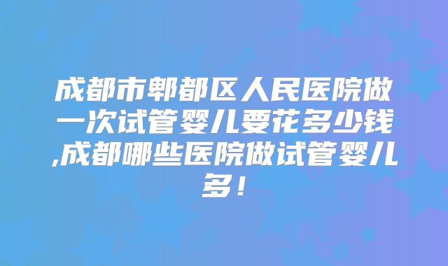 成都市郫都区人民医院做一次试管婴儿要花多少钱,成都哪些医院做试管婴儿多!