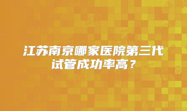 江苏南京哪家医院第三代试管成功率高？