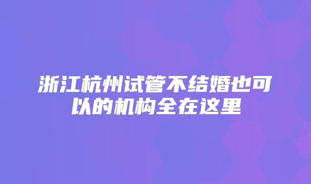 浙江杭州试管不结婚也可以的机构全在这里