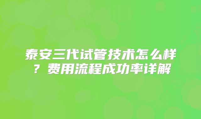 泰安三代试管技术怎么样？费用流程成功率详解