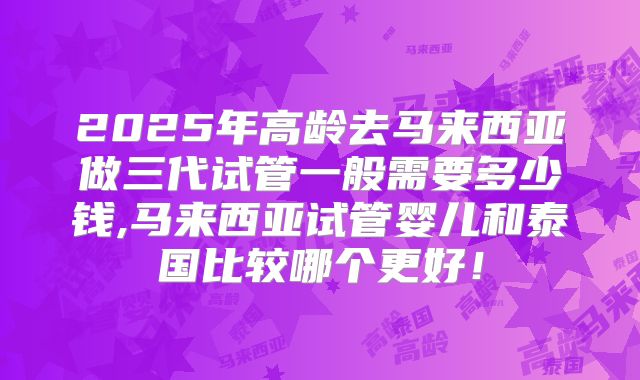 2025年高龄去马来西亚做三代试管一般需要多少钱,马来西亚试管婴儿和泰国比较哪个更好！