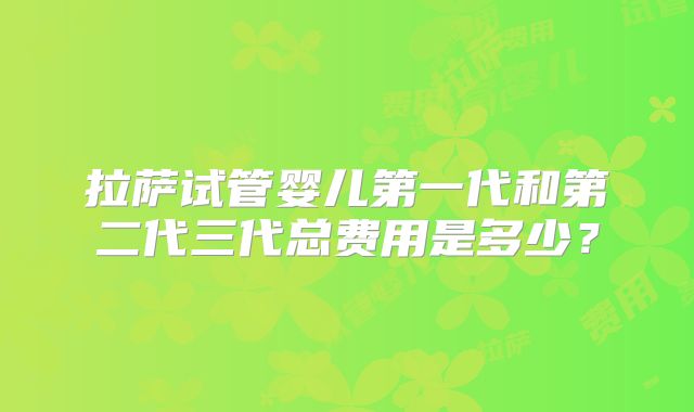 拉萨试管婴儿第一代和第二代三代总费用是多少?
