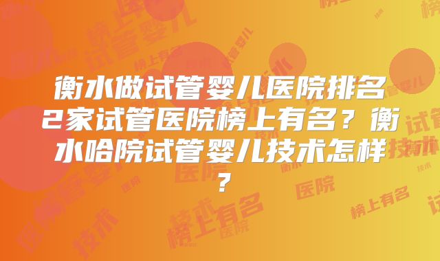 衡水做试管婴儿医院排名2家试管医院榜上有名？衡水哈院试管婴儿技术怎样？