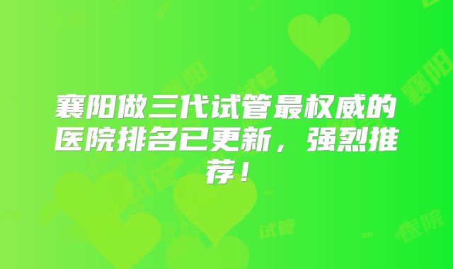襄阳做三代试管最权威的医院排名已更新，强烈推荐！