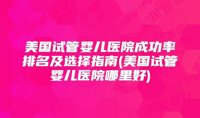 美国试管婴儿医院成功率排名及选择指南(美国试管婴儿医院哪里好)