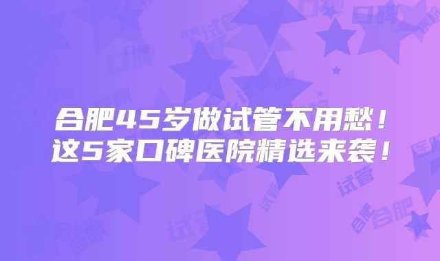 合肥45岁做试管不用愁！这5家口碑医院精选来袭！