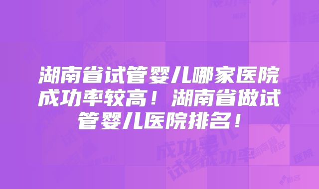 湖南省试管婴儿哪家医院成功率较高！湖南省做试管婴儿医院排名！
