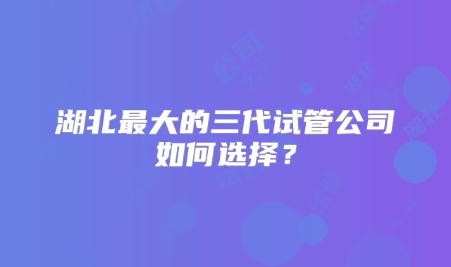湖北最大的三代试管公司如何选择？
