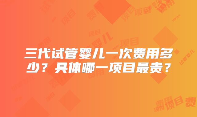 三代试管婴儿一次费用多少？具体哪一项目最贵？