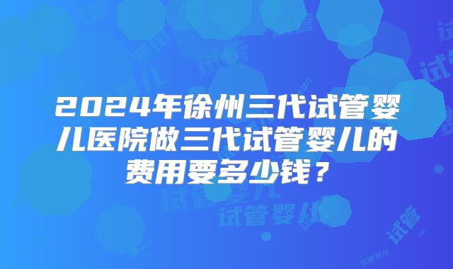 2024年徐州三代试管婴儿医院做三代试管婴儿的费用要多少钱?