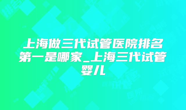 上海做三代试管医院排名第一是哪家_上海三代试管婴儿