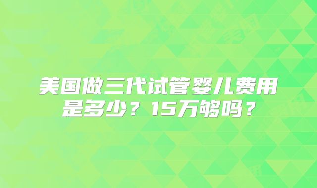 美国做三代试管婴儿费用是多少?15万够吗?