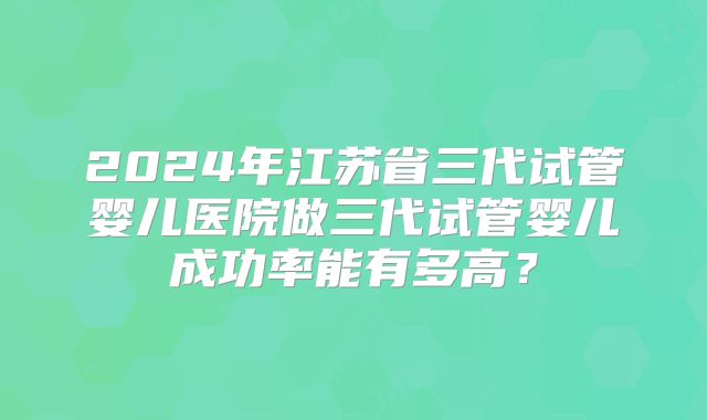 2024年江苏省三代试管婴儿医院做三代试管婴儿成功率能有多高？