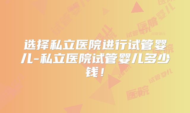 选择私立医院进行试管婴儿-私立医院试管婴儿多少钱!