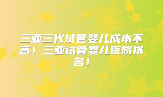 三亚三代试管婴儿成本不高！三亚试管婴儿医院排名！