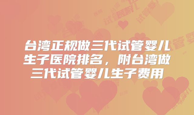 台湾正规做三代试管婴儿生子医院排名，附台湾做三代试管婴儿生子费用