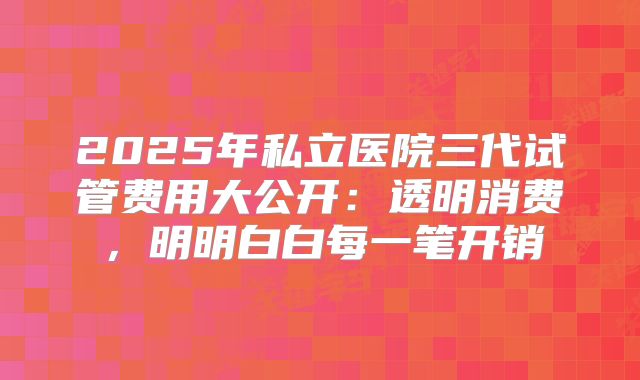 2025年私立医院三代试管费用大公开：透明消费，明明白白每一笔开销