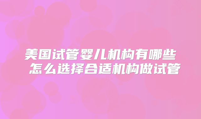 美国试管婴儿机构有哪些 怎么选择合适机构做试管